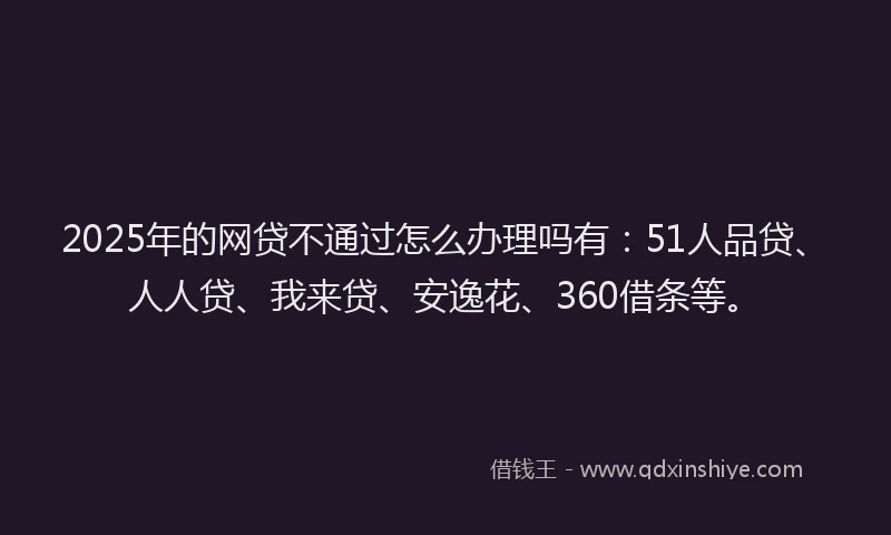 2025年的网贷不通过怎么办理吗有：51人品贷、人人贷、我来贷、安逸花、360借条等。