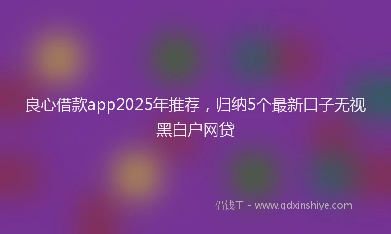 良心借款app2025年推荐，归纳5个最新口子无视黑白户网贷