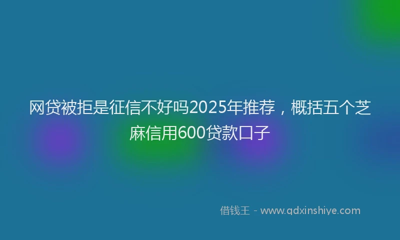 网贷被拒是征信不好吗2025年推荐，概括五个芝麻信用600贷款口子