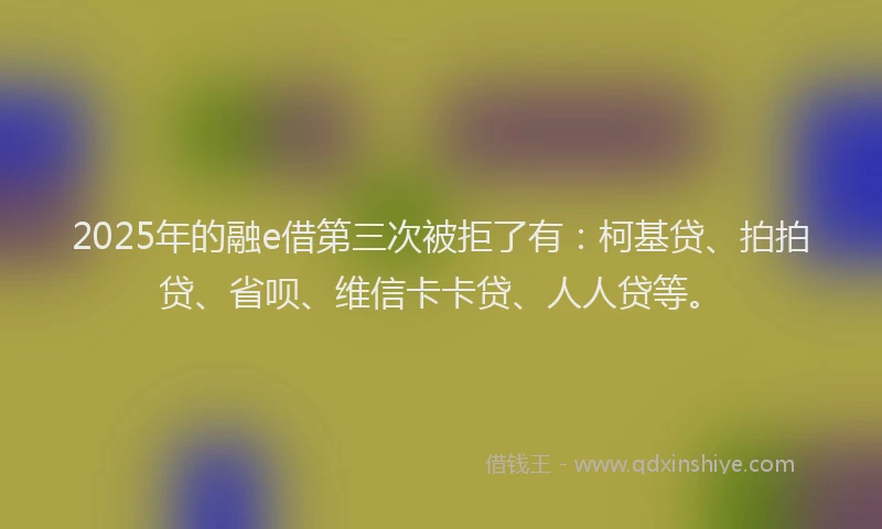 2025年的融e借第三次被拒了有：柯基贷、拍拍贷、省呗、维信卡卡贷、人人贷等。