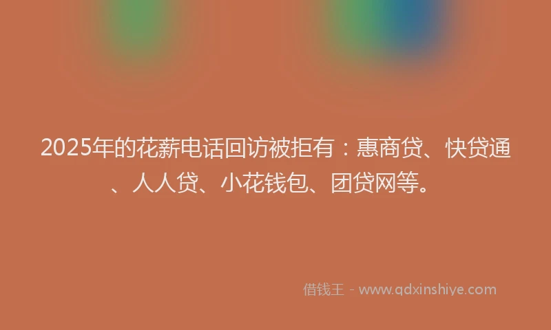 2025年的花薪电话回访被拒有：惠商贷、快贷通、人人贷、小花钱包、团贷网等。