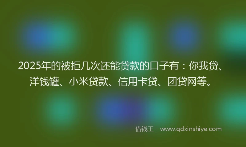 2025年的被拒几次还能贷款的口子有：你我贷、洋钱罐、小米贷款、信用卡贷、团贷网等。