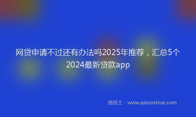网贷申请不过还有办法吗2025年推荐，汇总5个2024最新贷款app