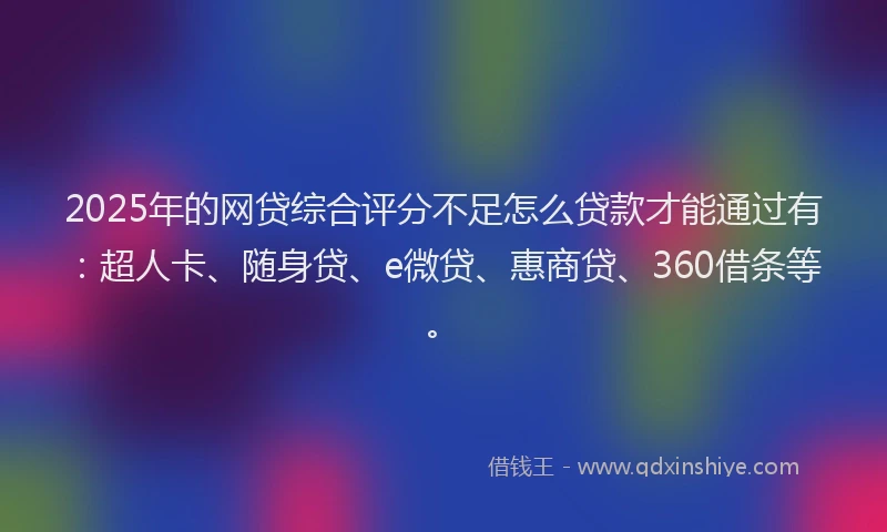 2025年的网贷综合评分不足怎么贷款才能通过有：超人卡、随身贷、e微贷、惠商贷、360借条等。