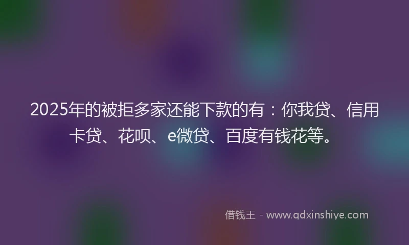 2025年的被拒多家还能下款的有：你我贷、信用卡贷、花呗、e微贷、百度有钱花等。