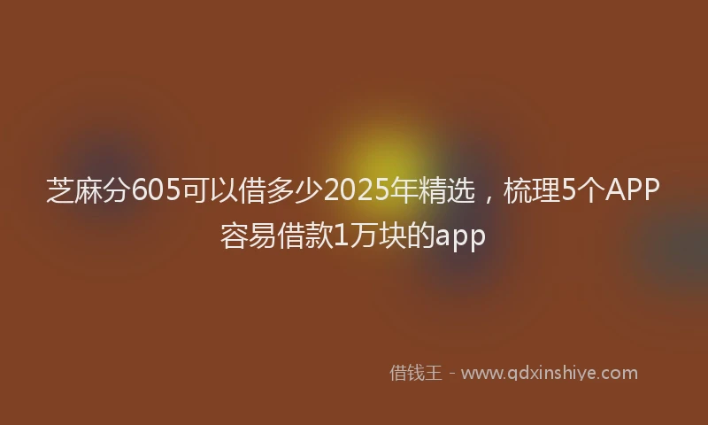 芝麻分605可以借多少2025年精选，梳理5个APP容易借款1万块的app