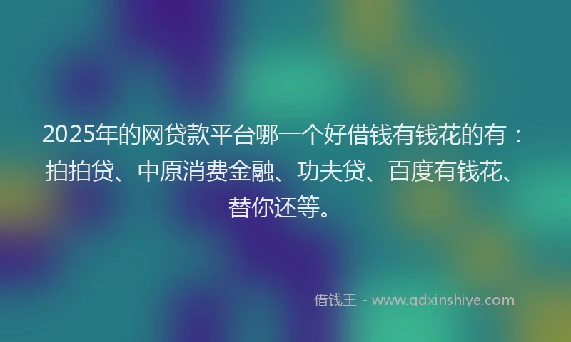 2025年的网贷款平台哪一个好借钱有钱花的有：拍拍贷、中原消费金融、功夫贷、百度有钱花、替你还等。