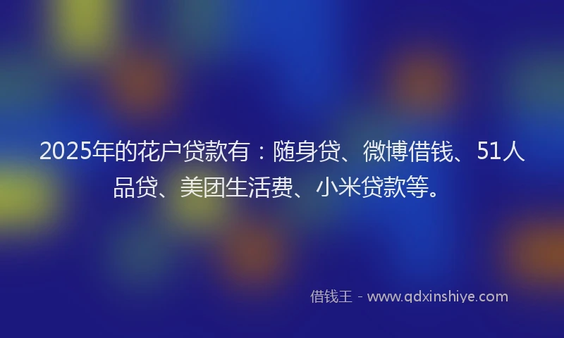 2025年的花户贷款有：随身贷、微博借钱、51人品贷、美团生活费、小米贷款等。