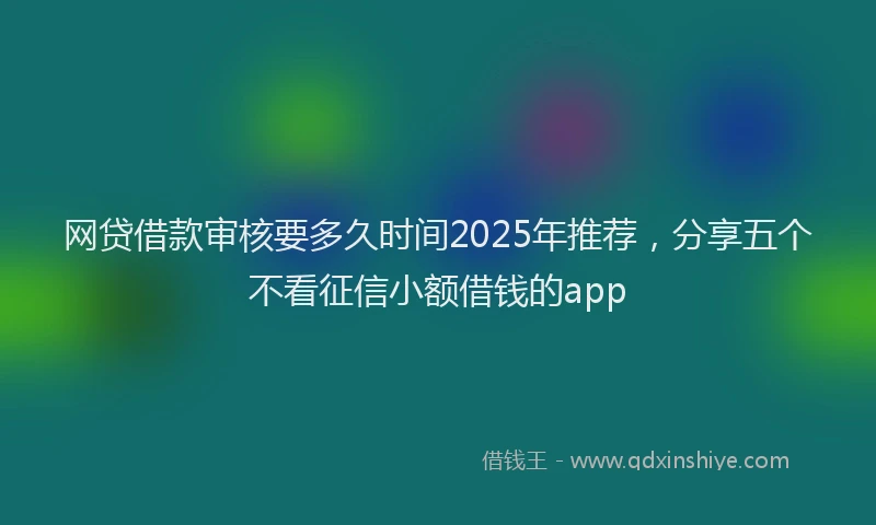 网贷借款审核要多久时间2025年推荐，分享五个不看征信小额借钱的app
