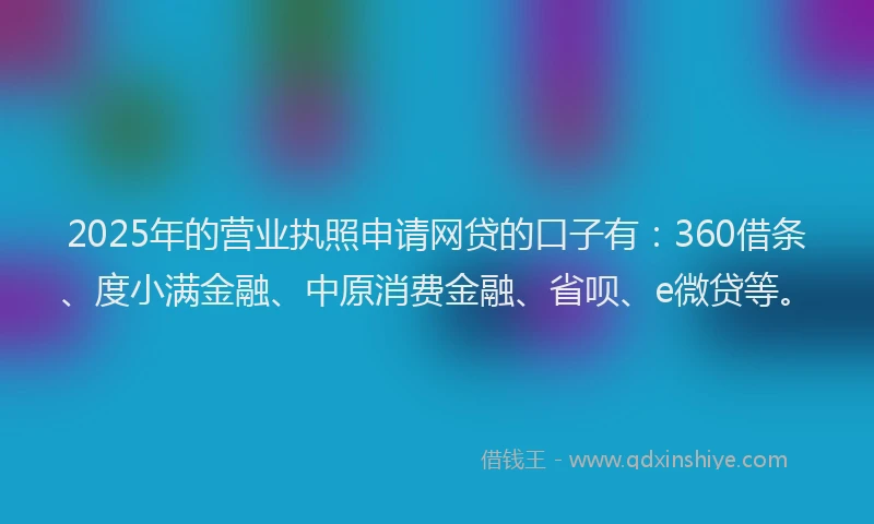 2025年的营业执照申请网贷的口子有：360借条、度小满金融、中原消费金融、省呗、e微贷等。
