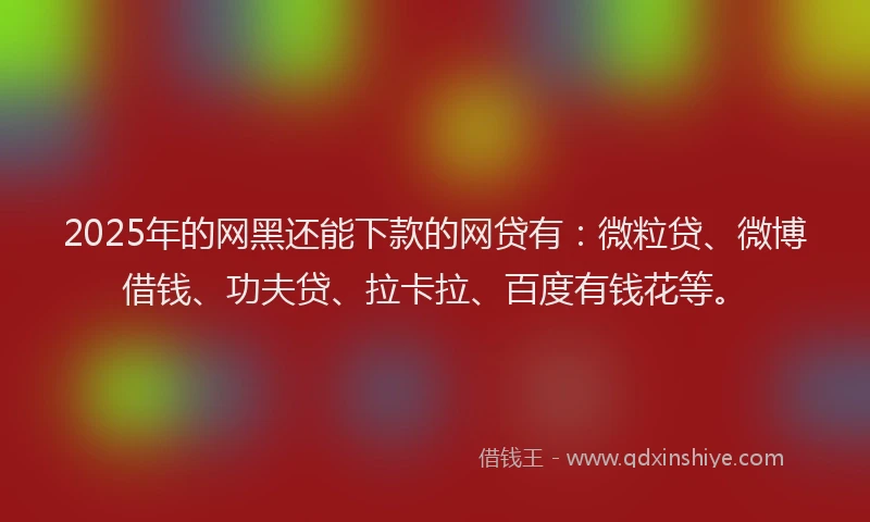 2025年的网黑还能下款的网贷有：微粒贷、微博借钱、功夫贷、拉卡拉、百度有钱花等。