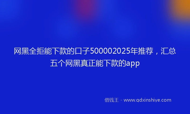 网黑全拒能下款的口子500002025年推荐，汇总五个网黑真正能下款的app