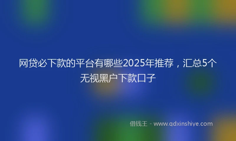 网贷必下款的平台有哪些2025年推荐，汇总5个无视黑户下款口子