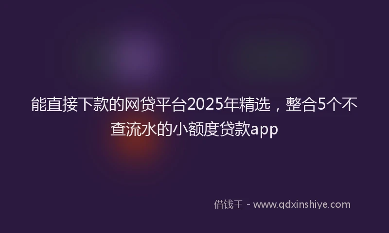 能直接下款的网贷平台2025年精选，整合5个不查流水的小额度贷款app