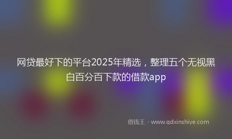 网贷最好下的平台2025年精选，整理五个无视黑白百分百下款的借款app