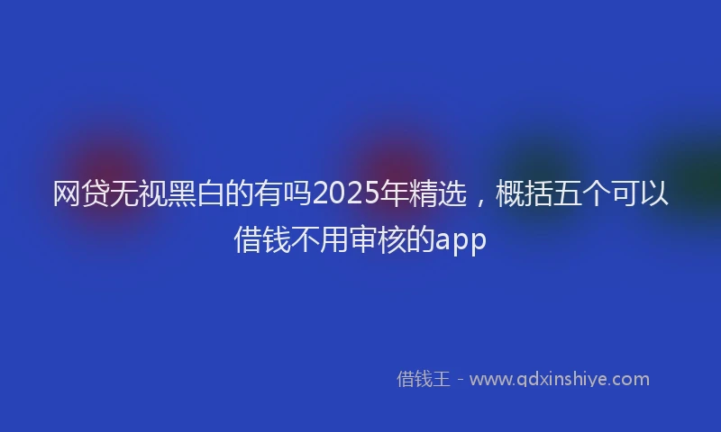 网贷无视黑白的有吗2025年精选，概括五个可以借钱不用审核的app
