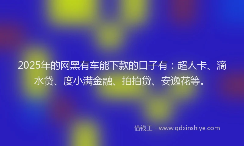 2025年的网黑有车能下款的口子有：超人卡、滴水贷、度小满金融、拍拍贷、安逸花等。