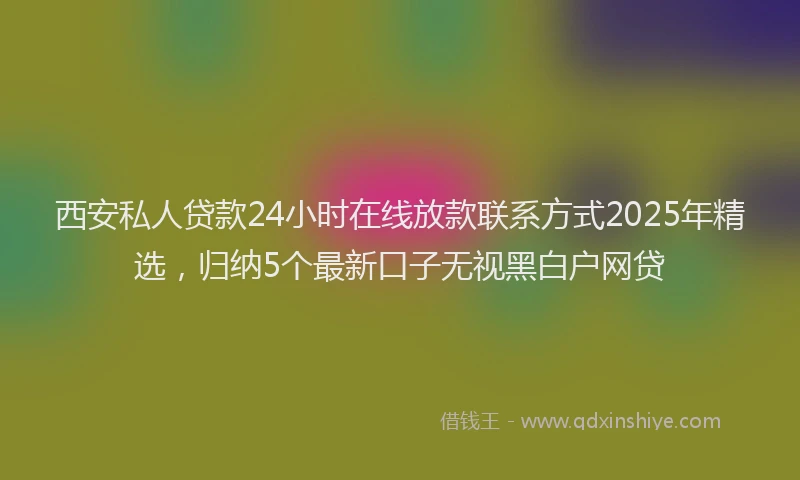 西安私人贷款24小时在线放款联系方式2025年精选，归纳5个最新口子无视黑白户网贷