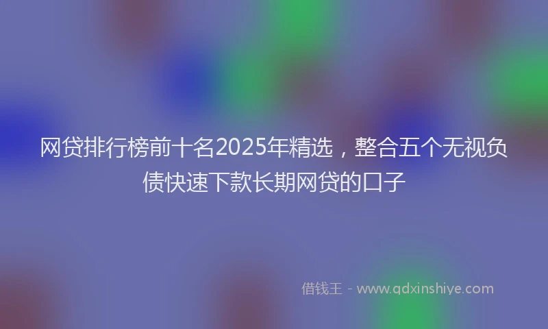 网贷排行榜前十名2025年精选，整合五个无视负债快速下款长期网贷的口子