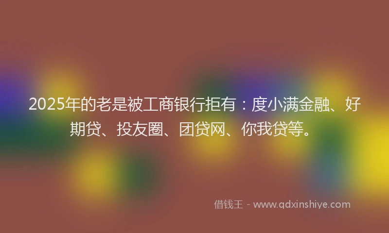 2025年的老是被工商银行拒有：度小满金融、好期贷、投友圈、团贷网、你我贷等。