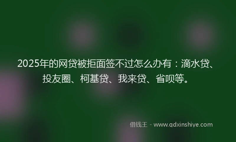 2025年的网贷被拒面签不过怎么办有：滴水贷、投友圈、柯基贷、我来贷、省呗等。
