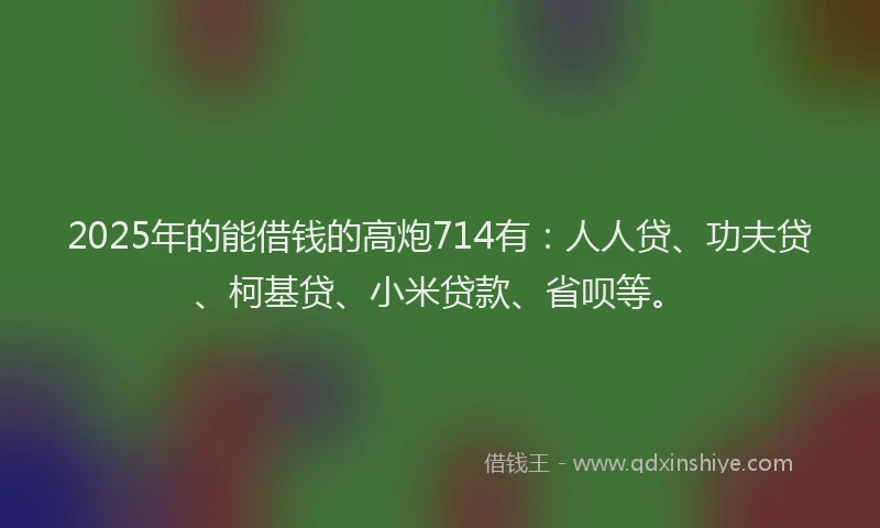 2025年的能借钱的高炮714有：人人贷、功夫贷、柯基贷、小米贷款、省呗等。