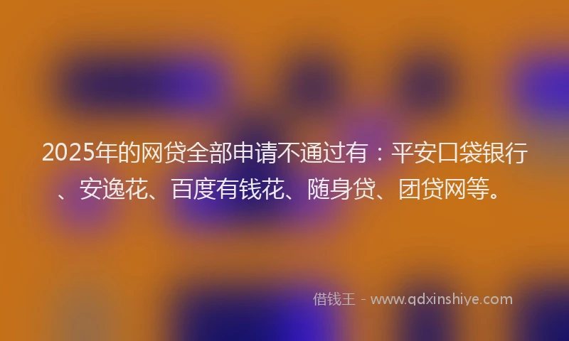 2025年的网贷全部申请不通过有：平安口袋银行、安逸花、百度有钱花、随身贷、团贷网等。