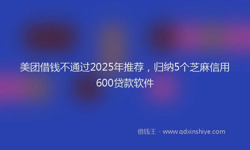 美团借钱不通过2025年推荐，归纳5个芝麻信用600贷款软件
