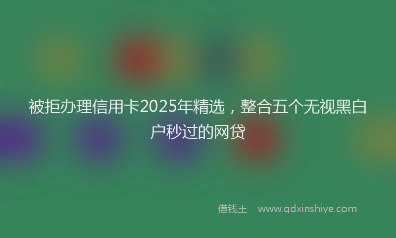 被拒办理信用卡2025年精选，整合五个无视黑白户秒过的网贷