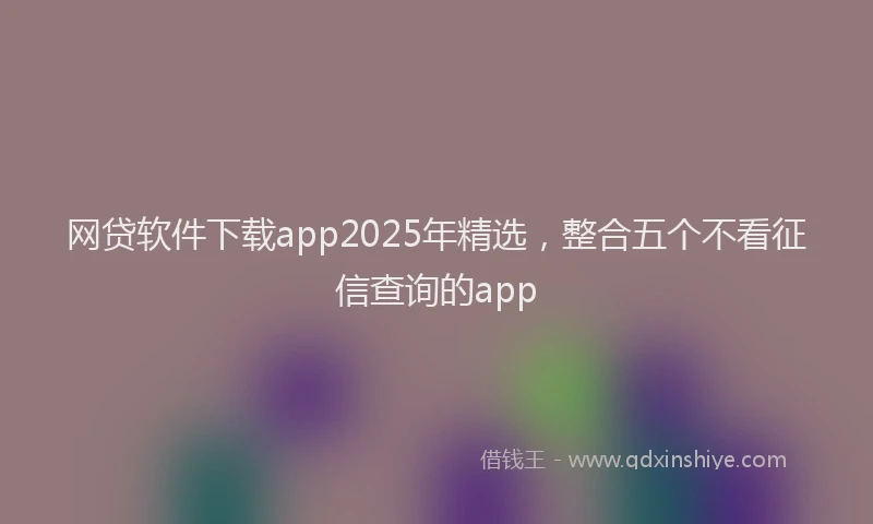 网贷软件下载app2025年精选，整合五个不看征信查询的app