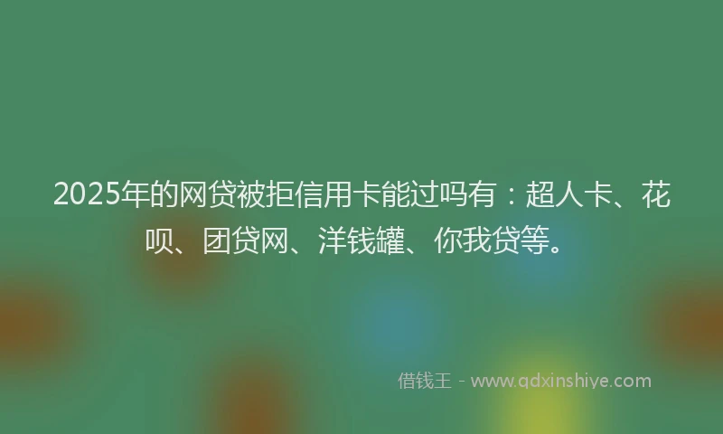2025年的网贷被拒信用卡能过吗有：超人卡、花呗、团贷网、洋钱罐、你我贷等。