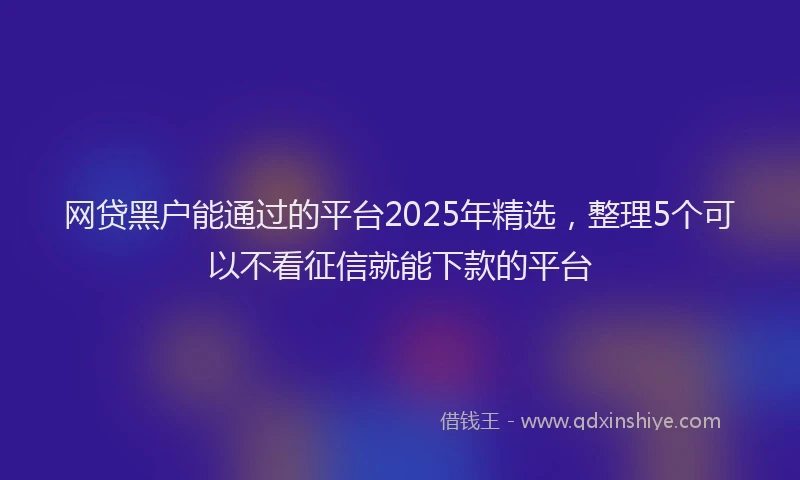 网贷黑户能通过的平台2025年精选，整理5个可以不看征信就能下款的平台