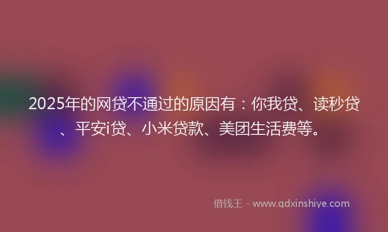 2025年的网贷不通过的原因有：你我贷、读秒贷、平安i贷、小米贷款、美团生活费等。
