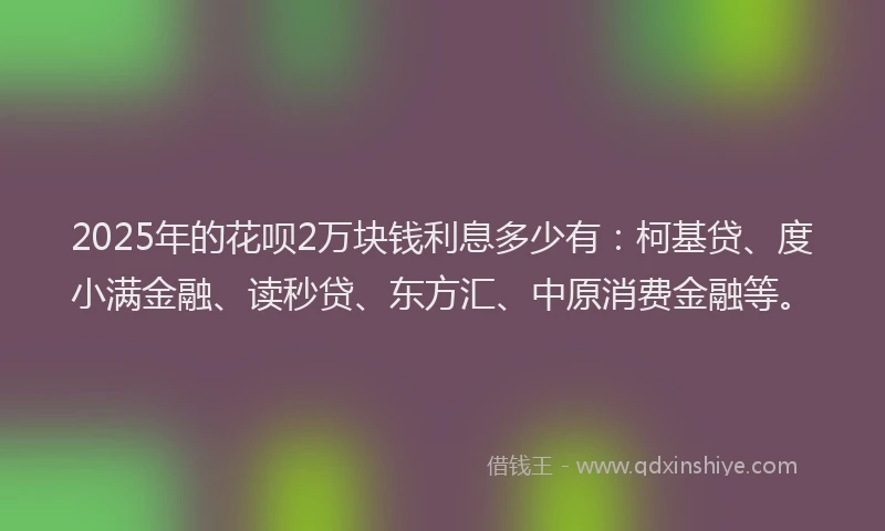 2025年的花呗2万块钱利息多少有：柯基贷、度小满金融、读秒贷、东方汇、中原消费金融等。