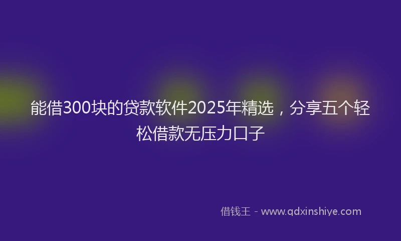 能借300块的贷款软件2025年精选，分享五个轻松借款无压力口子