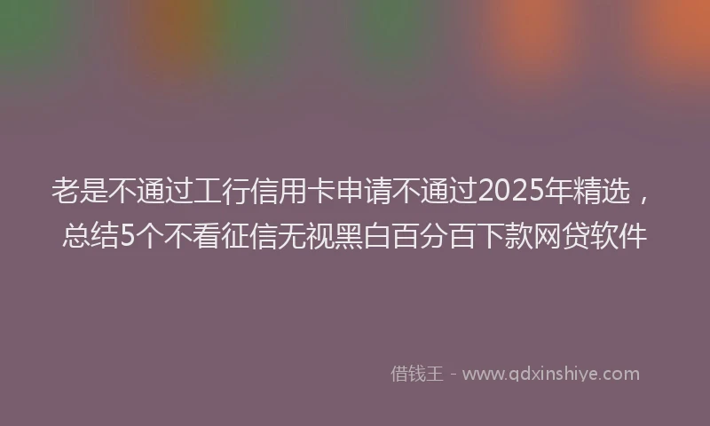老是不通过工行信用卡申请不通过2025年精选，总结5个不看征信无视黑白百分百下款网贷软件