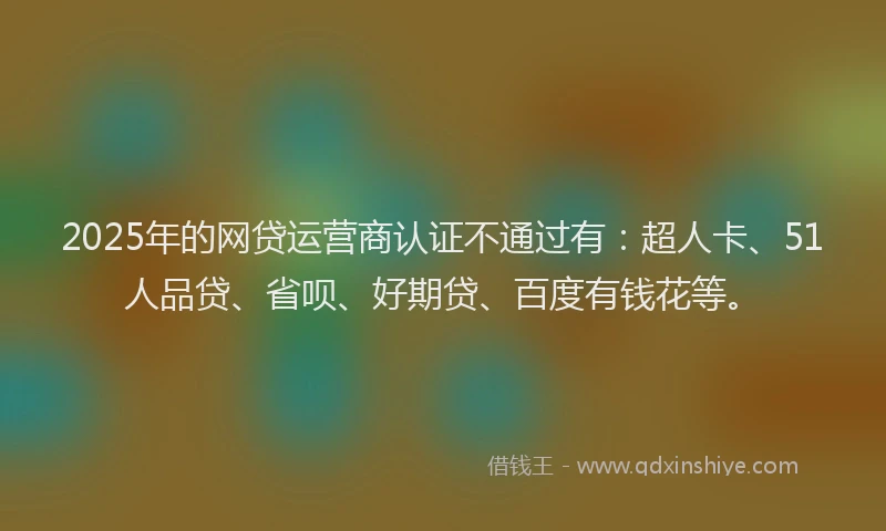 2025年的网贷运营商认证不通过有：超人卡、51人品贷、省呗、好期贷、百度有钱花等。
