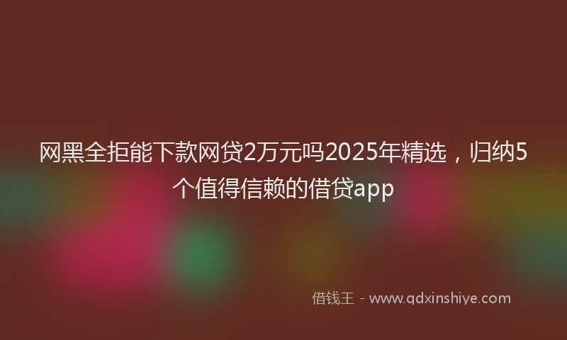 网黑全拒能下款网贷2万元吗2025年精选，归纳5个值得信赖的借贷app
