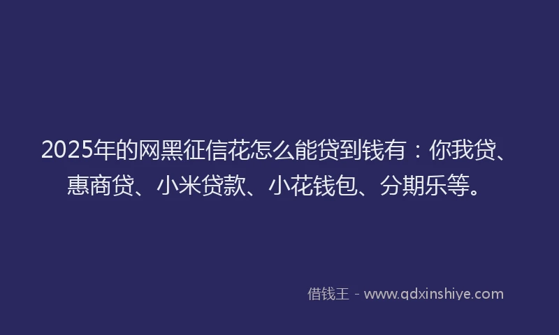 2025年的网黑征信花怎么能贷到钱有：你我贷、惠商贷、小米贷款、小花钱包、分期乐等。