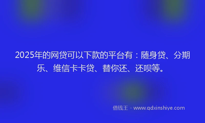2025年的网贷可以下款的平台有：随身贷、分期乐、维信卡卡贷、替你还、还呗等。