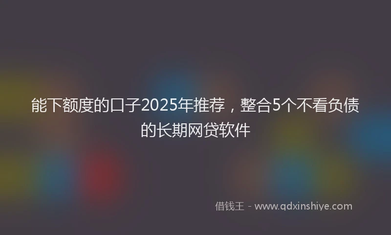 能下额度的口子2025年推荐，整合5个不看负债的长期网贷软件
