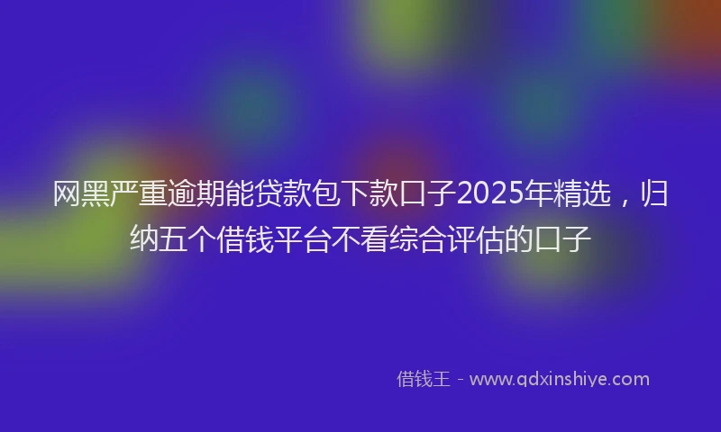 网黑严重逾期能贷款包下款口子2025年精选，归纳五个借钱平台不看综合评估的口子