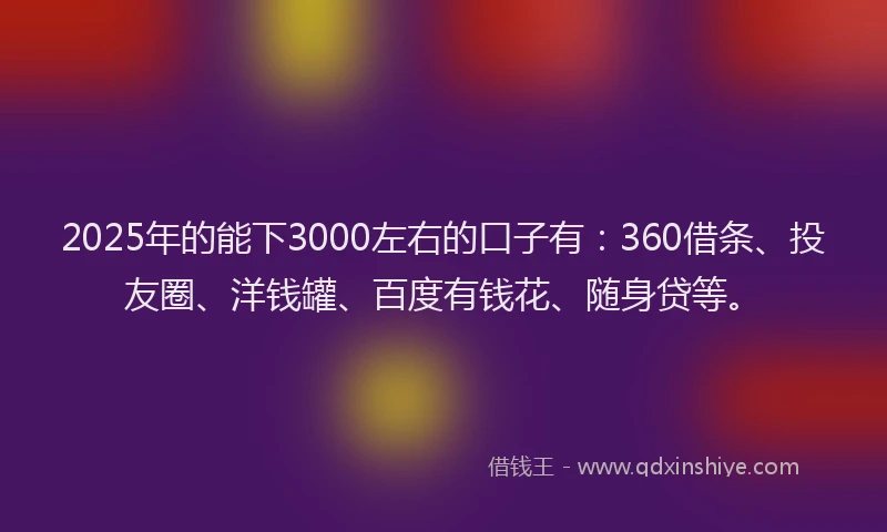 2025年的能下3000左右的口子有：360借条、投友圈、洋钱罐、百度有钱花、随身贷等。