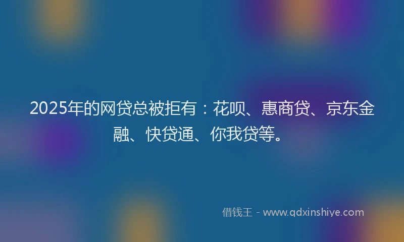 2025年的网贷总被拒有：花呗、惠商贷、京东金融、快贷通、你我贷等。
