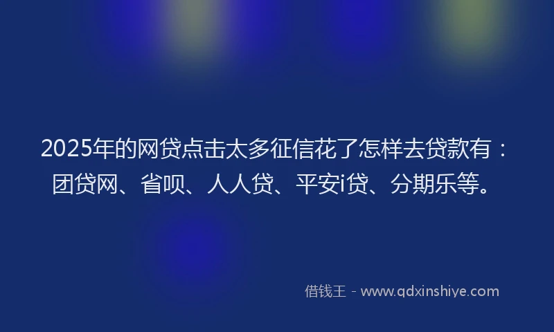 2025年的网贷点击太多征信花了怎样去贷款有：团贷网、省呗、人人贷、平安i贷、分期乐等。