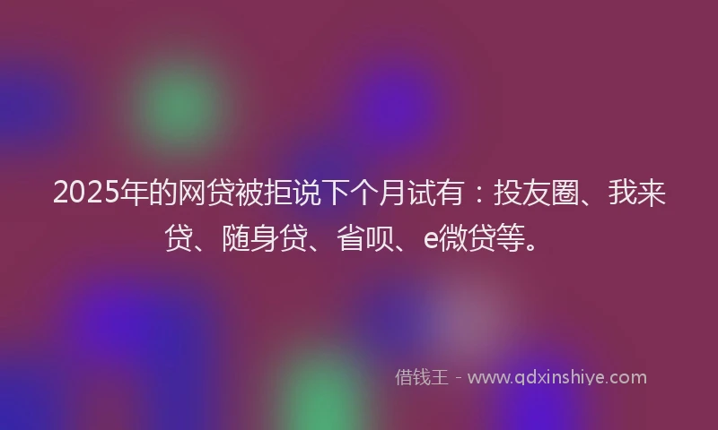 2025年的网贷被拒说下个月试有：投友圈、我来贷、随身贷、省呗、e微贷等。