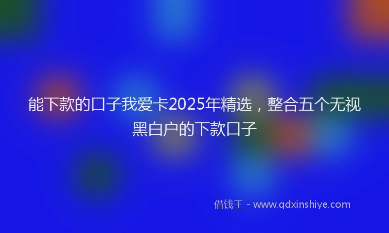 能下款的口子我爱卡2025年精选，整合五个无视黑白户的下款口子