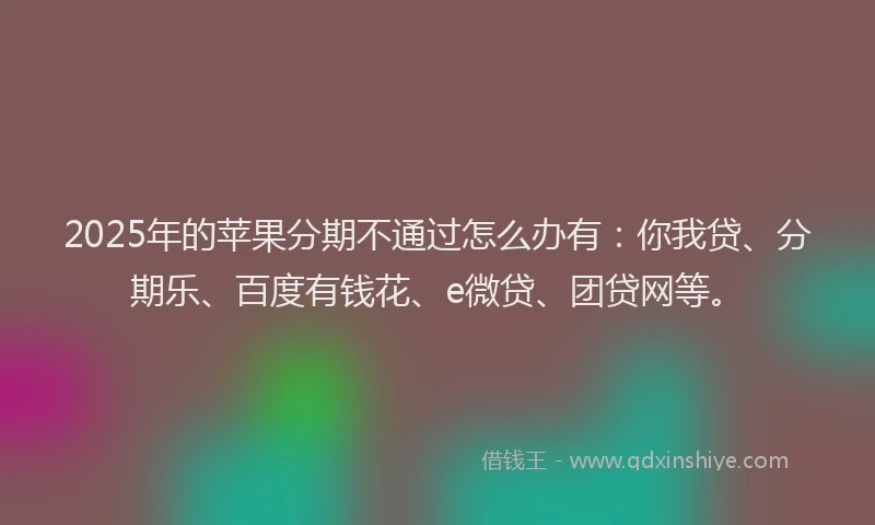 2025年的苹果分期不通过怎么办有：你我贷、分期乐、百度有钱花、e微贷、团贷网等。