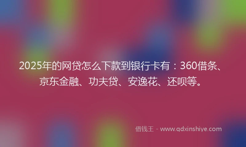 2025年的网贷怎么下款到银行卡有：360借条、京东金融、功夫贷、安逸花、还呗等。