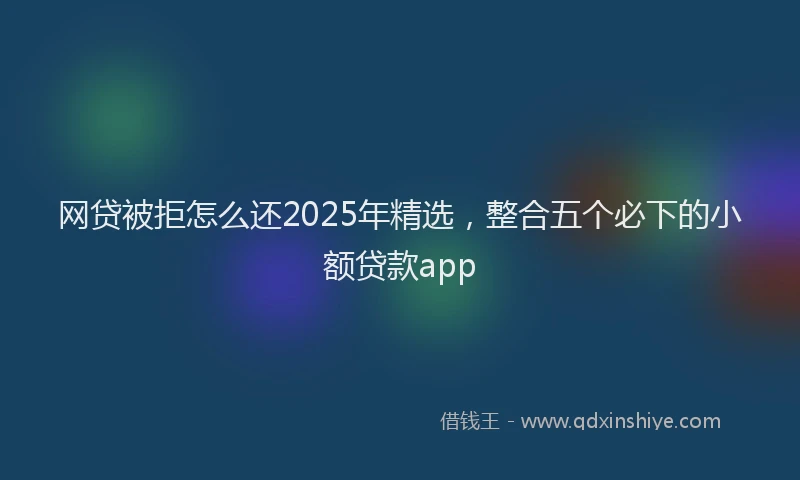 网贷被拒怎么还2025年精选，整合五个必下的小额贷款app